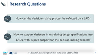 M. Sadallah. Generating LADs that make sense. CSEDU 2023
Research Questions
6
How can the decision-making process be reflected on a LAD?
RQ1
How to support designers in translating design specifications into
LADs, with explicit support for the decision-making process?
RQ2
 