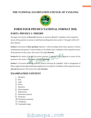 THE NATIONAL EXAMINATION COUNCIL OF TANZANIA
FORM FOUR PHYSICS NATIONAL FORMAT 2018.
PART1: PHYSICS 1: THEORY
This paper will consists of eleven (11) questions in sections A, B and C. Candidates will be required to
answer all the questions in sections A and B and one (1) question from section C. The paper will be of 3
hours duration.
Section A will consist of three questions. Question 1 with ten multiple choice items, question 2 with ten
matching items and question 3 with ten filling- in- the- blanks items. Candidates will be required to answer
all the questions in this section. This section will weigh 30 marks.
Section B will consist of six (6) long answer questions. Candidates will be required to answer all the
questions in this section. This section will weigh 60 marks.
Section C will consist of two (2) questions aimed at assessing the candidates’ skills in management of
Physics apparati and simple technological appliances in everyday life. Candidates will be required to answer
only one (1) question. The section will weigh 10 marks.
EXAMINATION CONTENT
1. Mechanics
2. Heat
3. Light
4. Waves
5. Electricity
6. Electromagnetic
7. Radioactivity
8. Thermionic emission
9. Electronics
10. Elementary astronomy
11. Geophysics
12. Sustainable energy
Edumopa.com
 
