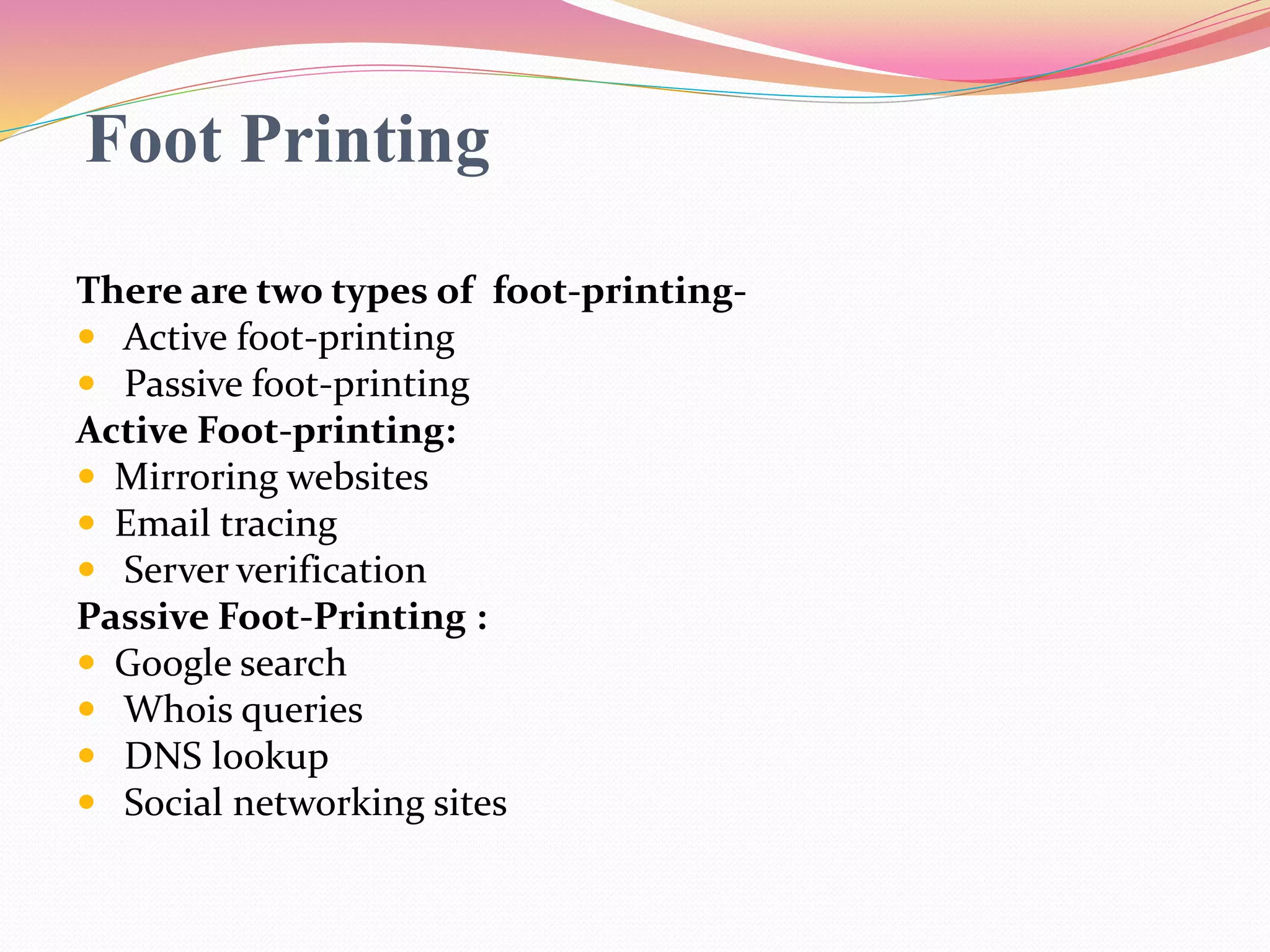 Foot Printing
There are two types of foot-printing-
 Active foot-printing
 Passive foot-printing
Active Foot-printing:
 Mirroring websites
 Email tracing
 Server verification
Passive Foot-Printing :
 Google search
 Whois queries
 DNS lookup
 Social networking sites
 