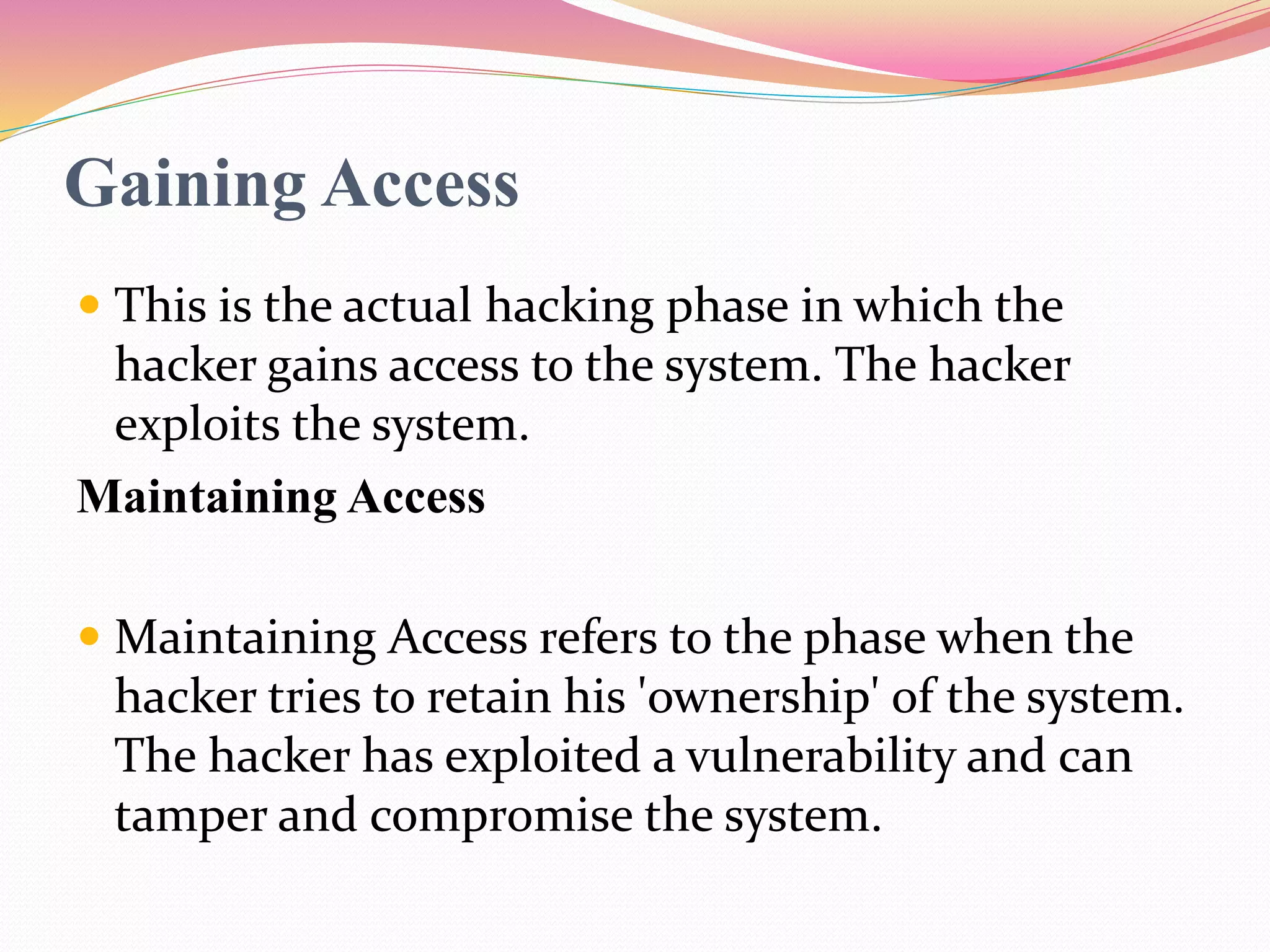 Gaining Access
 This is the actual hacking phase in which the
hacker gains access to the system. The hacker
exploits the system.
Maintaining Access
 Maintaining Access refers to the phase when the
hacker tries to retain his 'ownership' of the system.
The hacker has exploited a vulnerability and can
tamper and compromise the system.
 