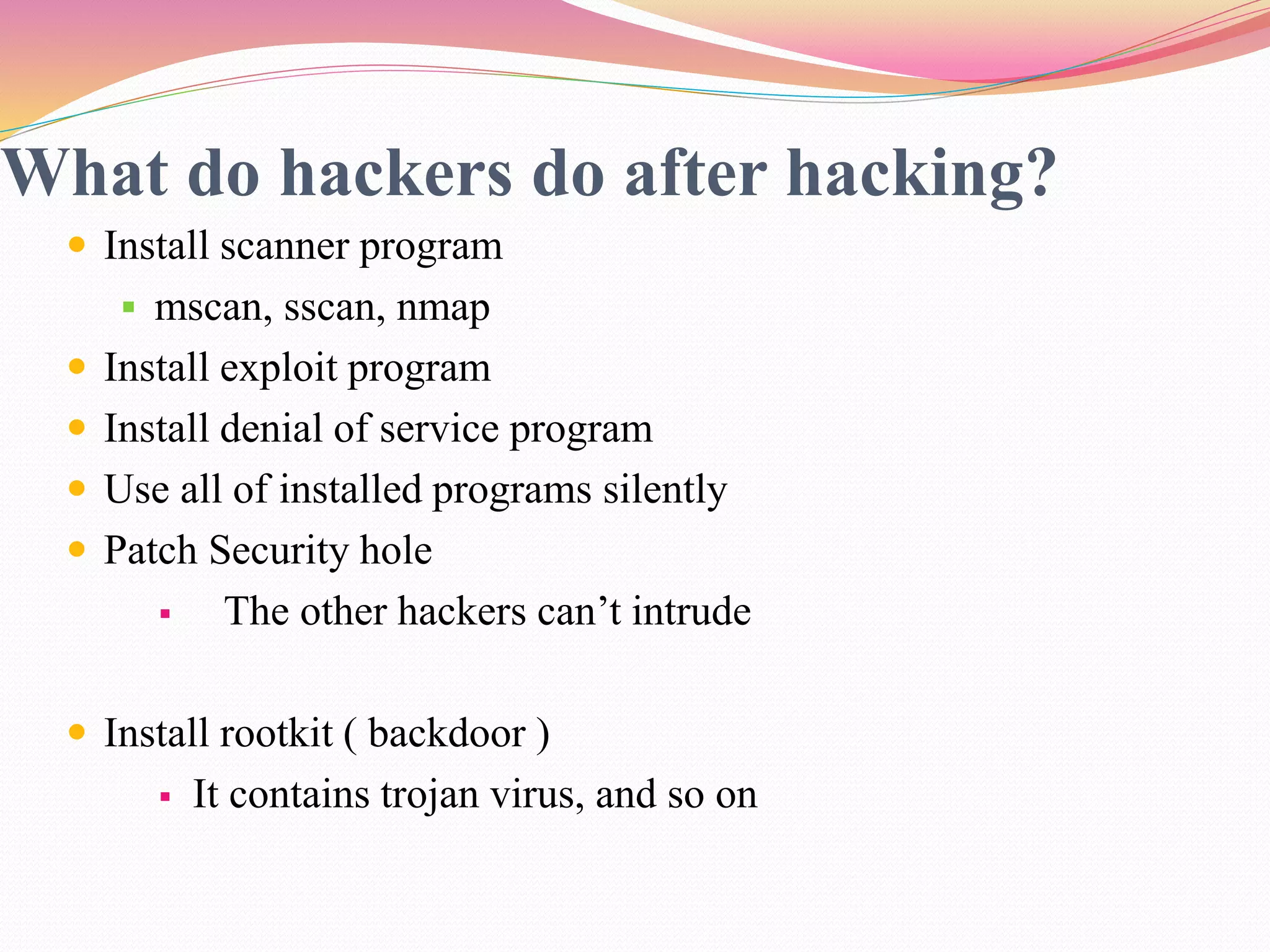 What do hackers do after hacking?
 Install scanner program
 mscan, sscan, nmap
 Install exploit program
 Install denial of service program
 Use all of installed programs silently
 Patch Security hole
 The other hackers can’t intrude
 Install rootkit ( backdoor )
 It contains trojan virus, and so on
 