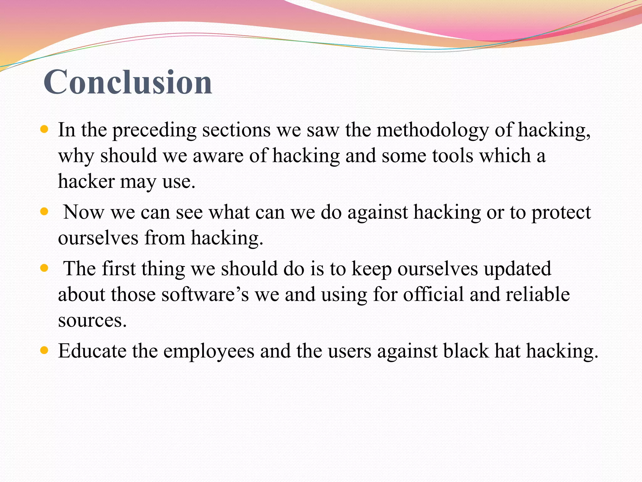 Conclusion
 In the preceding sections we saw the methodology of hacking,
why should we aware of hacking and some tools which a
hacker may use.
 Now we can see what can we do against hacking or to protect
ourselves from hacking.
 The first thing we should do is to keep ourselves updated
about those software’s we and using for official and reliable
sources.
 Educate the employees and the users against black hat hacking.
 