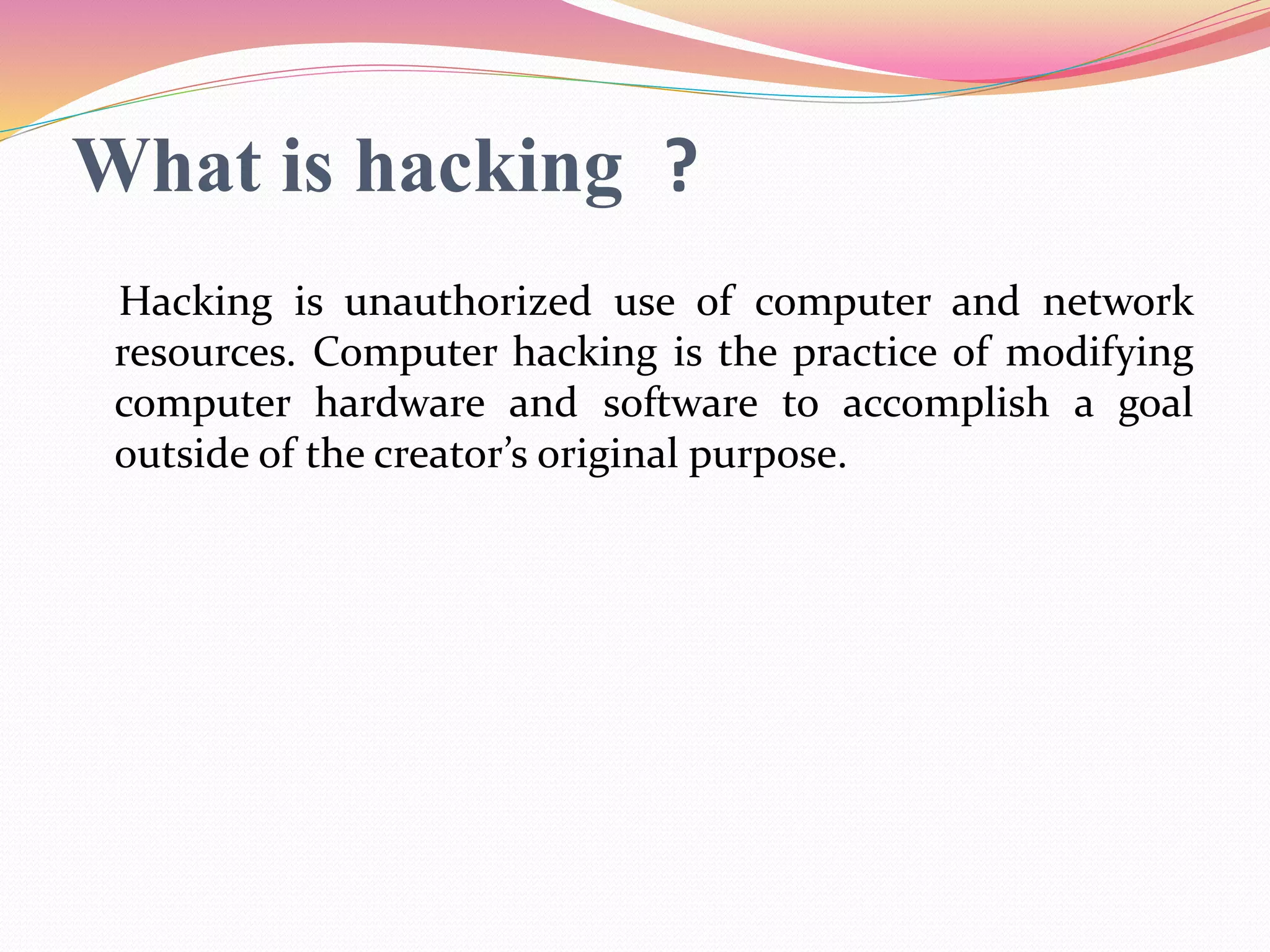 What is hacking ?
Hacking is unauthorized use of computer and network
resources. Computer hacking is the practice of modifying
computer hardware and software to accomplish a goal
outside of the creator’s original purpose.
 