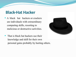 Black-Hat Hacker
 A black hat hackers or crackers
are individuals with extraordinary
computing skills, resorting to
malicious or destructive activities.
 That is black hat hackers use their
knowledge and skill for their own
personal gains probably by hurting others.
 
