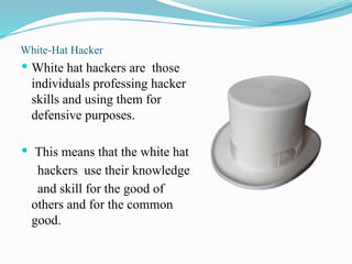 White-Hat Hacker
 White hat hackers are those
individuals professing hacker
skills and using them for
defensive purposes.
 This means that the white hat
hackers use their knowledge
and skill for the good of
others and for the common
good.
 