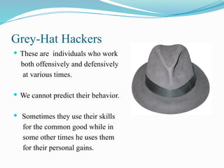 Grey-Hat Hackers
 These are individuals who work
both offensively and defensively
at various times.
 We cannot predict their behavior.
 Sometimes they use their skills
for the common good while in
some other times he uses them
for their personal gains.
 