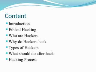 Content
 Introduction
 Ethical Hacking
 Who are Hackers
 Why do Hackers hack
 Types of Hackers
 What should do after hack
 Hacking Process
 