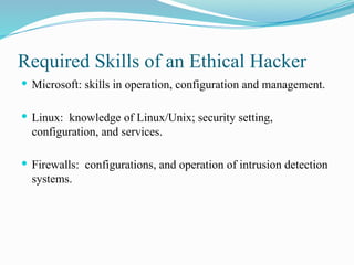 Required Skills of an Ethical Hacker
 Microsoft: skills in operation, configuration and management.
 Linux: knowledge of Linux/Unix; security setting,
configuration, and services.
 Firewalls: configurations, and operation of intrusion detection
systems.
 