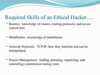 Required Skills of an Ethical Hacker….
 Routers: knowledge of routers, routing protocols, and access
control lists
 Mainframes : knowledge of mainframes
 Network Protocols: TCP/IP; how they function and can be
manipulated.
 Project Management: leading, planning, organizing, and
controlling a penetration testing team.
 