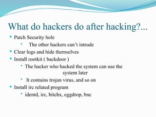 What do hackers do after hacking?...
 Patch Security hole
 The other hackers can’t intrude
 Clear logs and hide themselves
 Install rootkit ( backdoor )
 The hacker who hacked the system can use the
system later
 It contains trojan virus, and so on
 Install irc related program
 identd, irc, bitchx, eggdrop, bnc
 