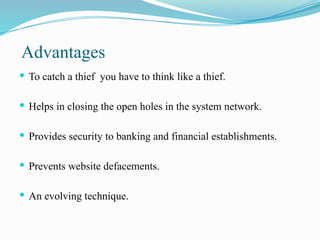 Advantages
 To catch a thief you have to think like a thief.
 Helps in closing the open holes in the system network.
 Provides security to banking and financial establishments.
 Prevents website defacements.
 An evolving technique.
 