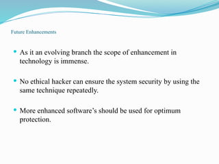 Future Enhancements
 As it an evolving branch the scope of enhancement in
technology is immense.
 No ethical hacker can ensure the system security by using the
same technique repeatedly.
 More enhanced software’s should be used for optimum
protection.
 