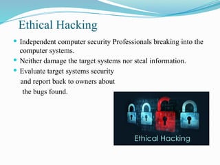 Ethical Hacking
 Independent computer security Professionals breaking into the
computer systems.
 Neither damage the target systems nor steal information.
 Evaluate target systems security
and report back to owners about
the bugs found.
 
