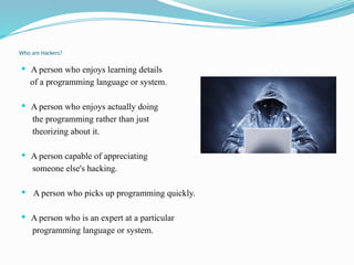 Who are Hackers?
 A person who enjoys learning details
of a programming language or system.
 A person who enjoys actually doing
the programming rather than just
theorizing about it.
 A person capable of appreciating
someone else's hacking.
 A person who picks up programming quickly.
 A person who is an expert at a particular
programming language or system.
 