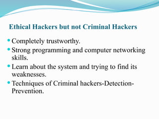 Ethical Hackers but not Criminal Hackers
 Completely trustworthy.
 Strong programming and computer networking
skills.
 Learn about the system and trying to find its
weaknesses.
 Techniques of Criminal hackers-Detection-
Prevention.
 