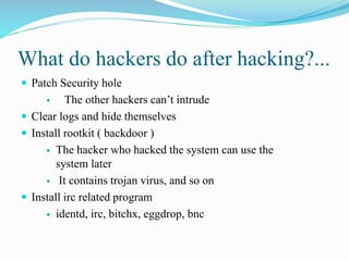 What do hackers do after hacking?...
 Patch Security hole
 The other hackers can’t intrude
 Clear logs and hide themselves
 Install rootkit ( backdoor )
 The hacker who hacked the system can use the
system later
 It contains trojan virus, and so on
 Install irc related program
 identd, irc, bitchx, eggdrop, bnc
 
