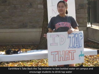 EarthNow’s Take Back the Tap initiative to ban bottled water on campus and
                 encourage students to drink tap water
 