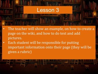 Lesson 3
• The teacher will show an example, on how to create a
page on the wiki, and how to do text and add
pictures.
• Each student will be responsible for putting
important information onto their page (they will be
given a rubric)
 