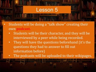 Lesson 5
• Students will be doing a “talk show” creating their
own podcast.
• Students will be their character, and they will be
interviewed by a peer while being recorded.
• They will have the questions beforehand (it’s the
questions they had to answer to fill out
information before)
• The podcasts will be uploaded to their wikipages.
 