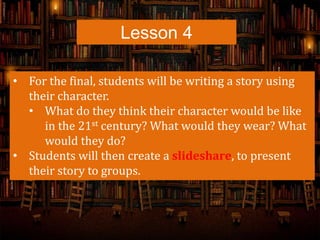 Lesson 4
• For the final, students will be writing a story using
their character.
• What do they think their character would be like
in the 21st century? What would they wear? What
would they do?
• Students will then create a slideshare, to present
their story to groups.
 