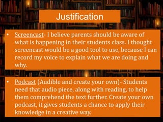 Justification
• Screencast- I believe parents should be aware of
what is happening in their students class. I thought
screencast would be a good tool to use, because I can
record my voice to explain what we are doing and
why.
• Podcast (Audible and create your own)- Students
need that audio piece, along with reading, to help
them comprehend the text further. Create your own
podcast, it gives students a chance to apply their
knowledge in a creative way.
 