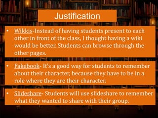 Justification
• Wikkis-Instead of having students present to each
other in front of the class, I thought having a wiki
would be better. Students can browse through the
other pages.
• Fakebook- It’s a good way for students to remember
about their character, because they have to be in a
role where they are their character.
• Slideshare- Students will use slideshare to remember
what they wanted to share with their group.
 