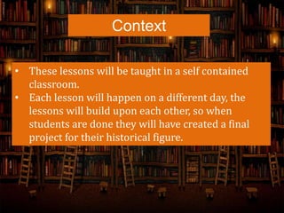 Context
• These lessons will be taught in a self contained
classroom.
• Each lesson will happen on a different day, the
lessons will build upon each other, so when
students are done they will have created a final
project for their historical figure.
 