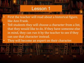 Lesson 1
• First the teacher will read about a historical figure,
like Ann Frank.
• Tell students they will choose a character from a list,
that they would like to do. If they have someone else
in mind, they can run it by the teacher to see if they
can use that character instead.
• They will become an expert on their character.
 