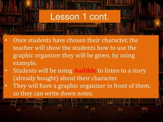 Lesson 1 cont.
• Once students have chosen their character, the
teacher will show the students how to use the
graphic organizer they will be given, by using
example.
• Students will be using Audible to listen to a story
(already bought) about their character.
• They will have a graphic organizer in front of them,
so they can write down notes.
 