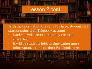 Lesson 2 cont.
• With the information they already have, students will
start creating their Fakebook account
• Students will pretend that they are their
character.
• It will be students jobs, as they gather more
information, to update their Fakebook page.
 