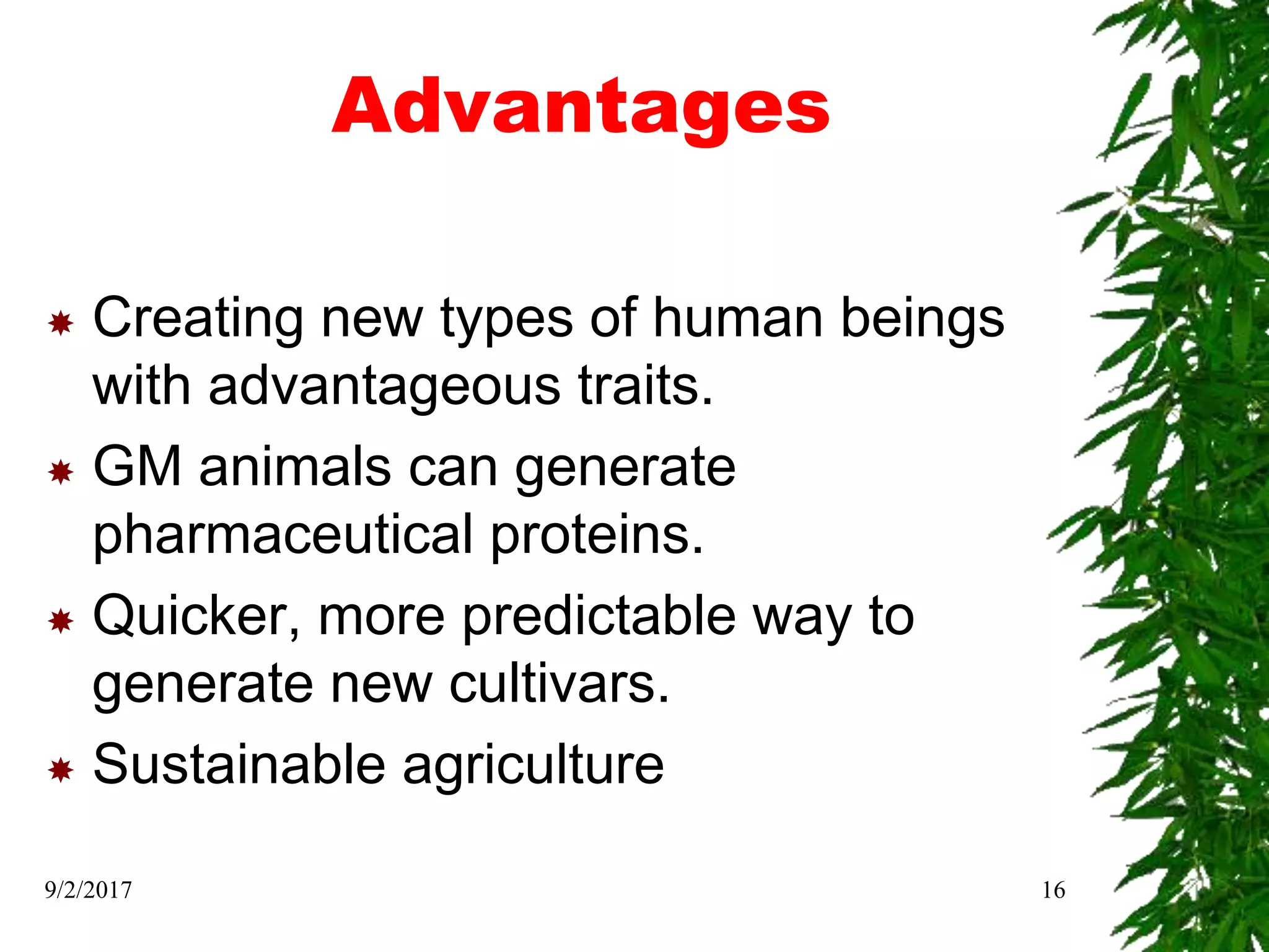 Advantages
 Creating new types of human beings
with advantageous traits.
 GM animals can generate
pharmaceutical proteins.
 Quicker, more predictable way to
generate new cultivars.
 Sustainable agriculture
9/2/2017 16
 