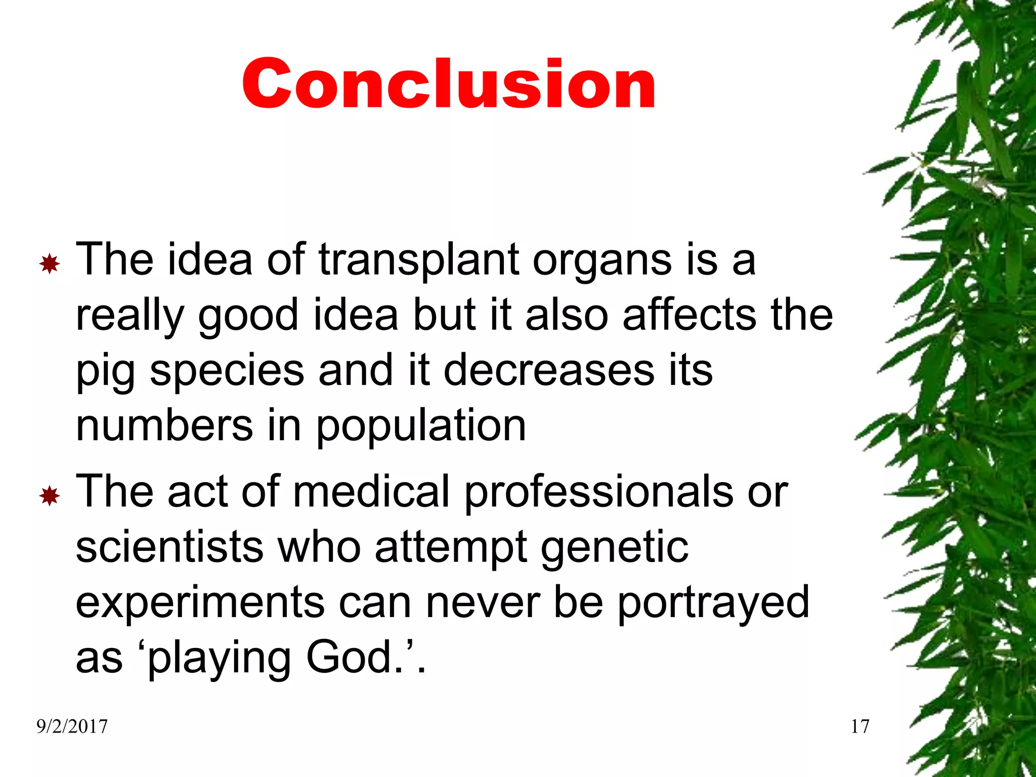 Conclusion
 The idea of transplant organs is a
really good idea but it also affects the
pig species and it decreases its
numbers in population
 The act of medical professionals or
scientists who attempt genetic
experiments can never be portrayed
as ‘playing God.’.
9/2/2017 17
 