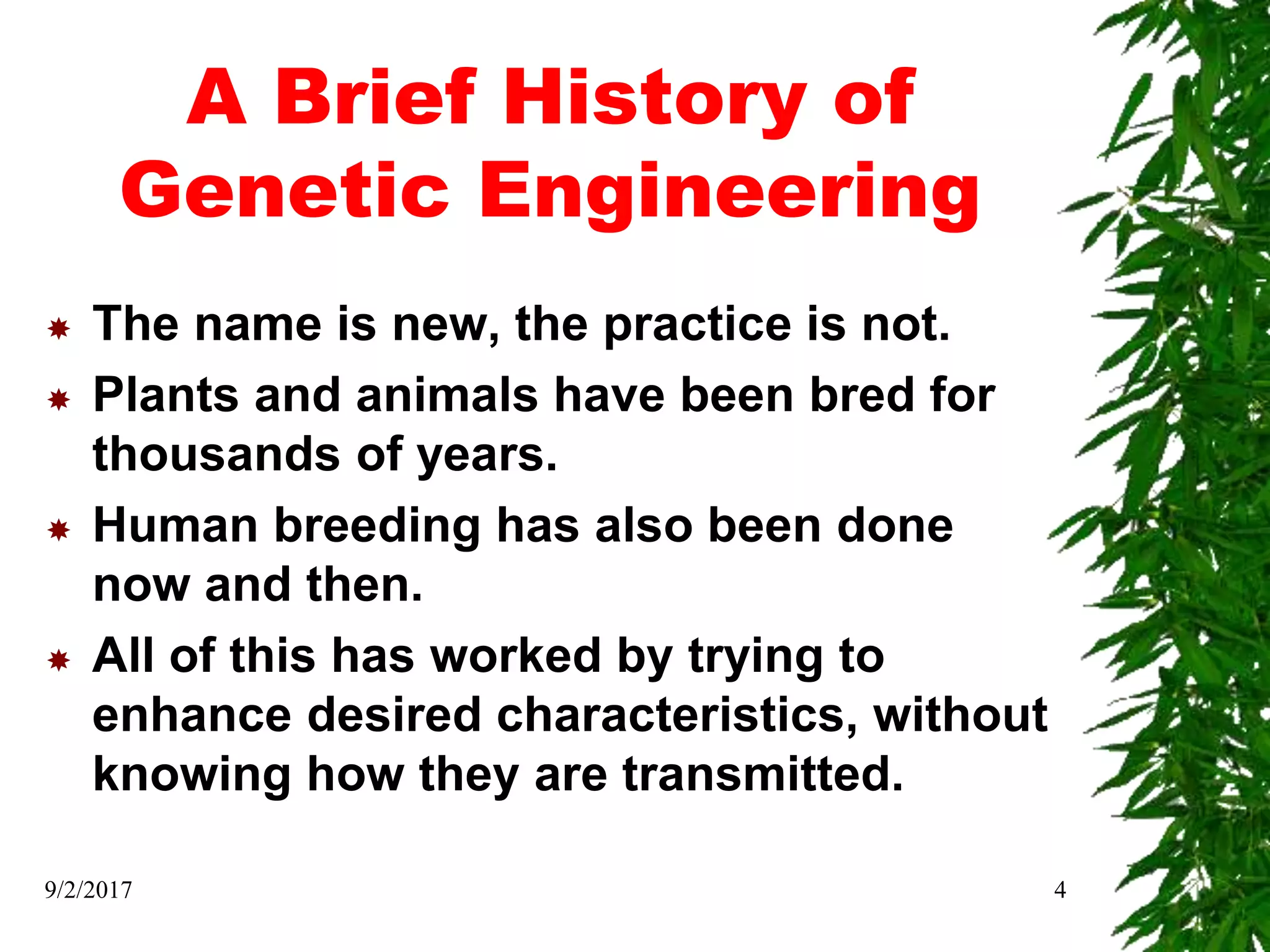 A Brief History of
Genetic Engineering
 The name is new, the practice is not.
 Plants and animals have been bred for
thousands of years.
 Human breeding has also been done
now and then.
 All of this has worked by trying to
enhance desired characteristics, without
knowing how they are transmitted.
9/2/2017 4
 