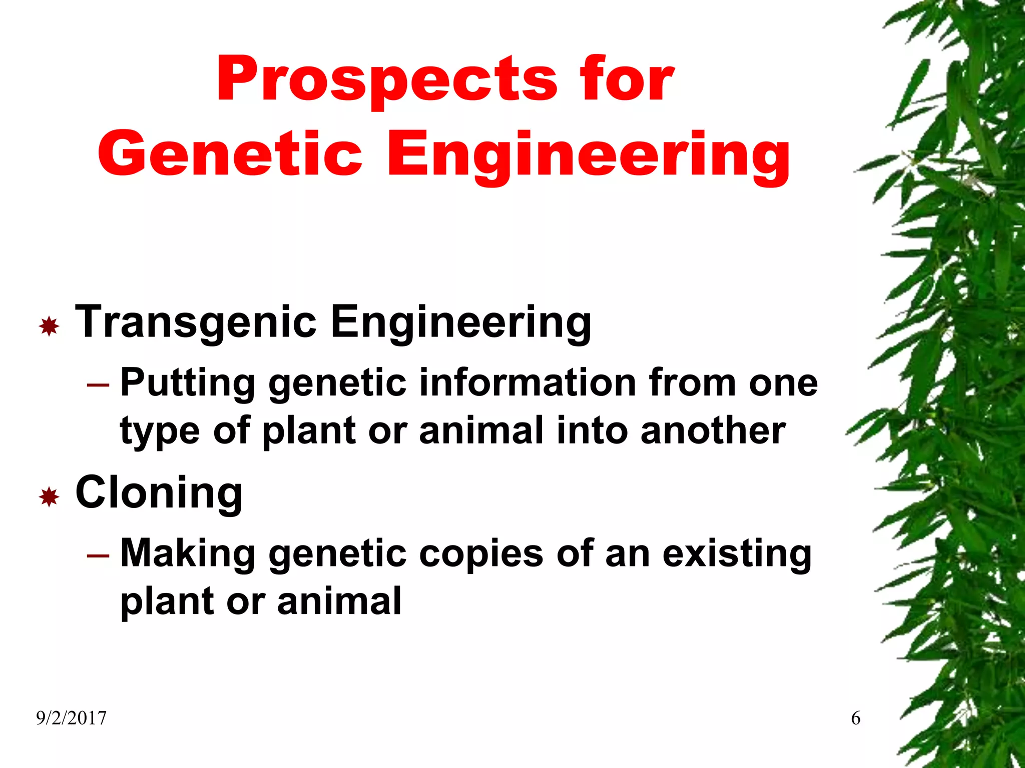 Prospects for
Genetic Engineering
 Transgenic Engineering
– Putting genetic information from one
type of plant or animal into another
 Cloning
– Making genetic copies of an existing
plant or animal
9/2/2017 6
 