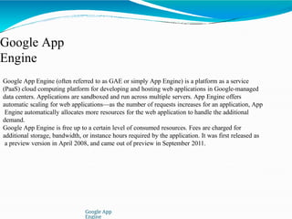 Google App
Engine
Google App
Engine
Google App Engine (often referred to as GAE or simply App Engine) is a platform as a service
(PaaS) cloud computing platform for developing and hosting web applications in Google-managed
data centers. Applications are sandboxed and run across multiple servers. App Engine offers
automatic scaling for web applications—as the number of requests increases for an application, App
Engine automatically allocates more resources for the web application to handle the additional
demand.
Google App Engine is free up to a certain level of consumed resources. Fees are charged for
additional storage, bandwidth, or instance hours required by the application. It was first released as
a preview version in April 2008, and came out of preview in September 2011.
 