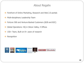 19
About Regalix
 Forefront of Online Marketing, Research and Web 2.0 portals
 Multi-disciplinary Leadership Team
 Fortune 500 and Venture-Backed Customers (B2B and B2C)
 Global Operations: HQ in Silicon Valley, 4 Offices
 150+ Team, Built on 8+ years of research
 Recognition
 