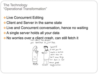 The Technology
“Operational Transformation”
Live Concurrent Editing
Client and Server in the same state
Live and Concurrent conversation, hence no waiting
A single server holds all your data
No worries over a client crash, can still fetch it
 
