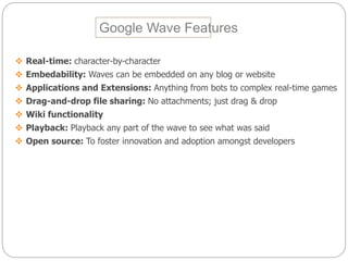 Google Wave Features
 Real-time: character-by-character
 Embedability: Waves can be embedded on any blog or website
 Applications and Extensions: Anything from bots to complex real-time games
 Drag-and-drop file sharing: No attachments; just drag & drop
 Wiki functionality
 Playback: Playback any part of the wave to see what was said
 Open source: To foster innovation and adoption amongst developers
 