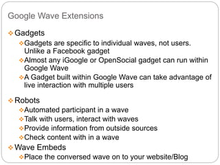 Google Wave Extensions
Gadgets
Gadgets are specific to individual waves, not users.
Unlike a Facebook gadget
Almost any iGoogle or OpenSocial gadget can run within
Google Wave
A Gadget built within Google Wave can take advantage of
live interaction with multiple users
Robots
Automated participant in a wave
Talk with users, interact with waves
Provide information from outside sources
Check content with in a wave
Wave Embeds
Place the conversed wave on to your website/Blog
 