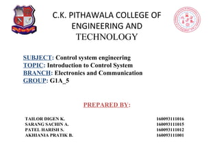 C.K. PITHAWALA COLLEGE OF
ENGINEERING AND
TECHNOLOGY
PREPARED BY:
TAILOR DIGEN K. 160093111016
SARANG SACHIN A. 160093111015
PATEL HARISH S. 160093111012
AKHIANIA PRATIK B. 160093111001
SUBJECT: Control system engineering
TOPIC: Introduction to Control System
BRANCH: Electronics and Communication
GROUP: G1A_5
 