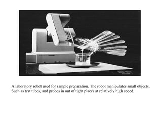 A laboratory robot used for sample preparation. The robot manipulates small objects,
Such as test tubes, and probes in out of tight places at relatively high speed.
 