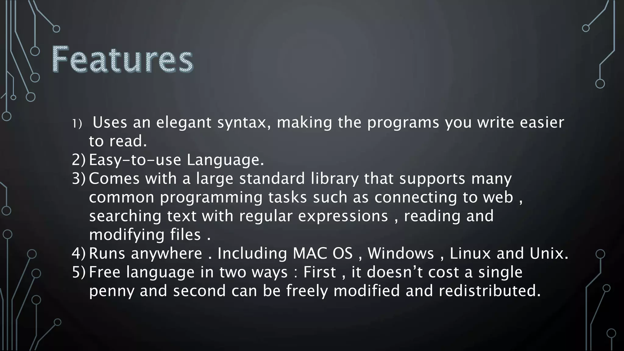 1) Uses an elegant syntax, making the programs you write easier
to read.
2) Easy-to-use Language.
3) Comes with a large standard library that supports many
common programming tasks such as connecting to web ,
searching text with regular expressions , reading and
modifying files .
4) Runs anywhere . Including MAC OS , Windows , Linux and Unix.
5) Free language in two ways : First , it doesn’t cost a single
penny and second can be freely modified and redistributed.