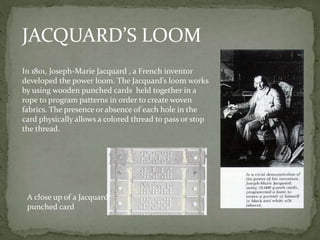 JACQUARD’S LOOM
In 1801, Joseph-Marie Jacquard , a French inventor
developed the power loom. The Jacquard’s loom works
by using wooden punched cards held together in a
rope to program patterns in order to create woven
fabrics. The presence or absence of each hole in the
card physically allows a colored thread to pass or stop
the thread.
A close up of a Jacquard
punched card
 
