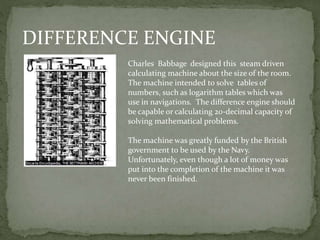 DIFFERENCE ENGINE
Charles Babbage designed this steam driven
calculating machine about the size of the room.
The machine intended to solve tables of
numbers, such as logarithm tables which was
use in navigations. The difference engine should
be capable or calculating 20-decimal capacity of
solving mathematical problems.
The machine was greatly funded by the British
government to be used by the Navy.
Unfortunately, even though a lot of money was
put into the completion of the machine it was
never been finished.
 