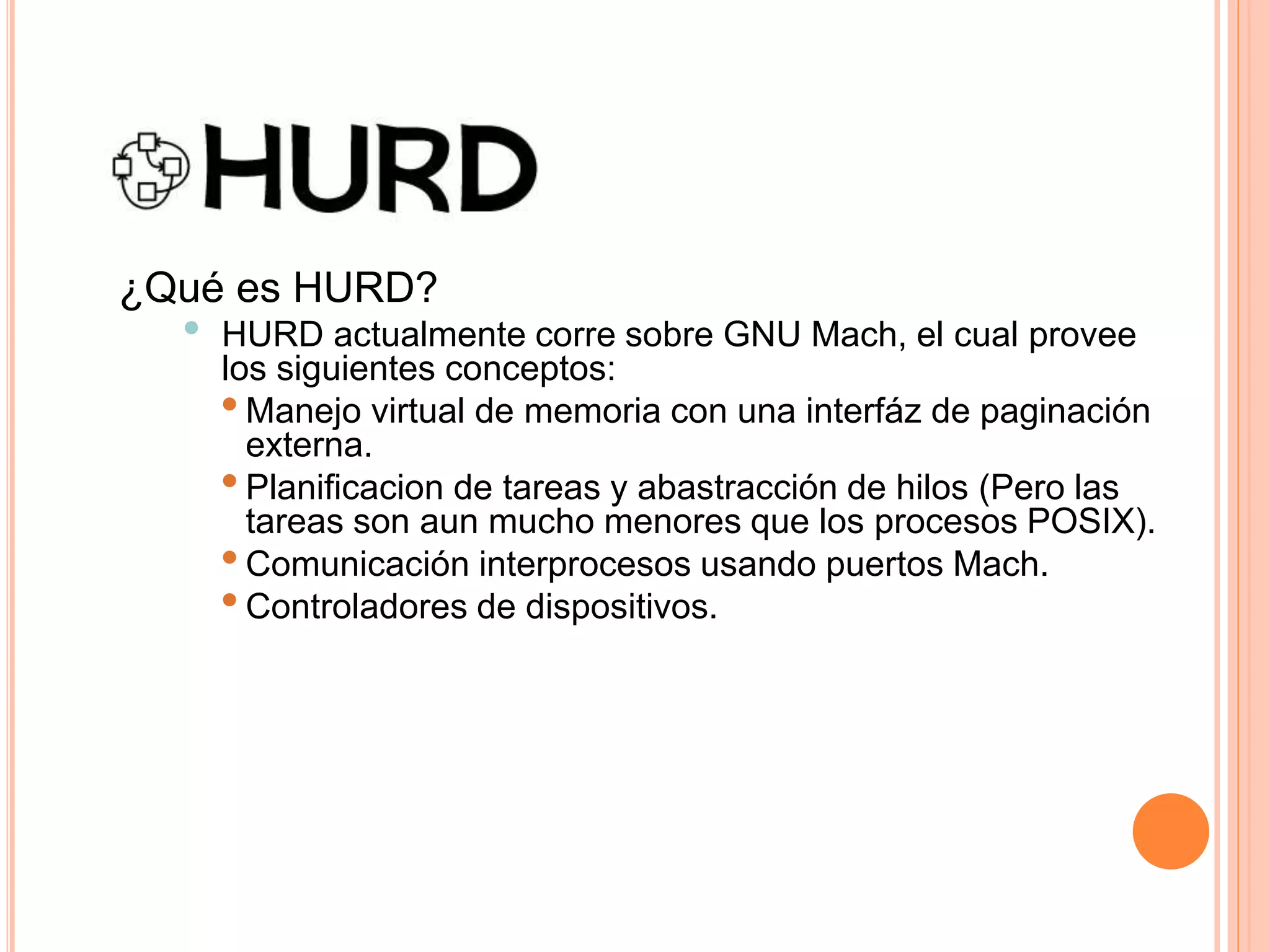 ¿Qué es HURD?
• HURD actualmente corre sobre GNU Mach, el cual provee
los siguientes conceptos:
•Manejo virtual de memoria con una interfáz de paginación
externa.
•Planificacion de tareas y abastracción de hilos (Pero las
tareas son aun mucho menores que los procesos POSIX).
•Comunicación interprocesos usando puertos Mach.
•Controladores de dispositivos.
 