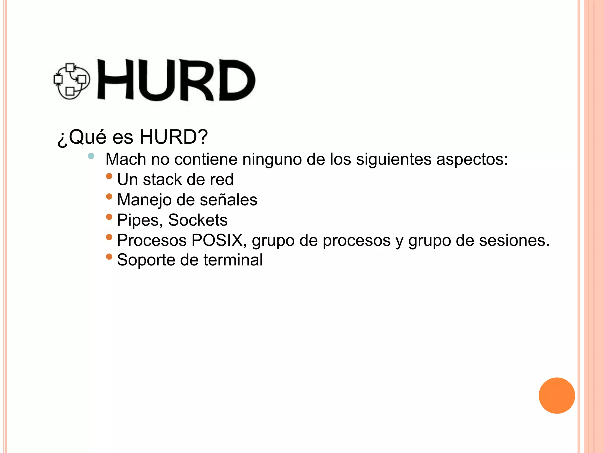 ¿Qué es HURD?
• Mach no contiene ninguno de los siguientes aspectos:
•Un stack de red
•Manejo de señales
•Pipes, Sockets
•Procesos POSIX, grupo de procesos y grupo de sesiones.
•Soporte de terminal
 