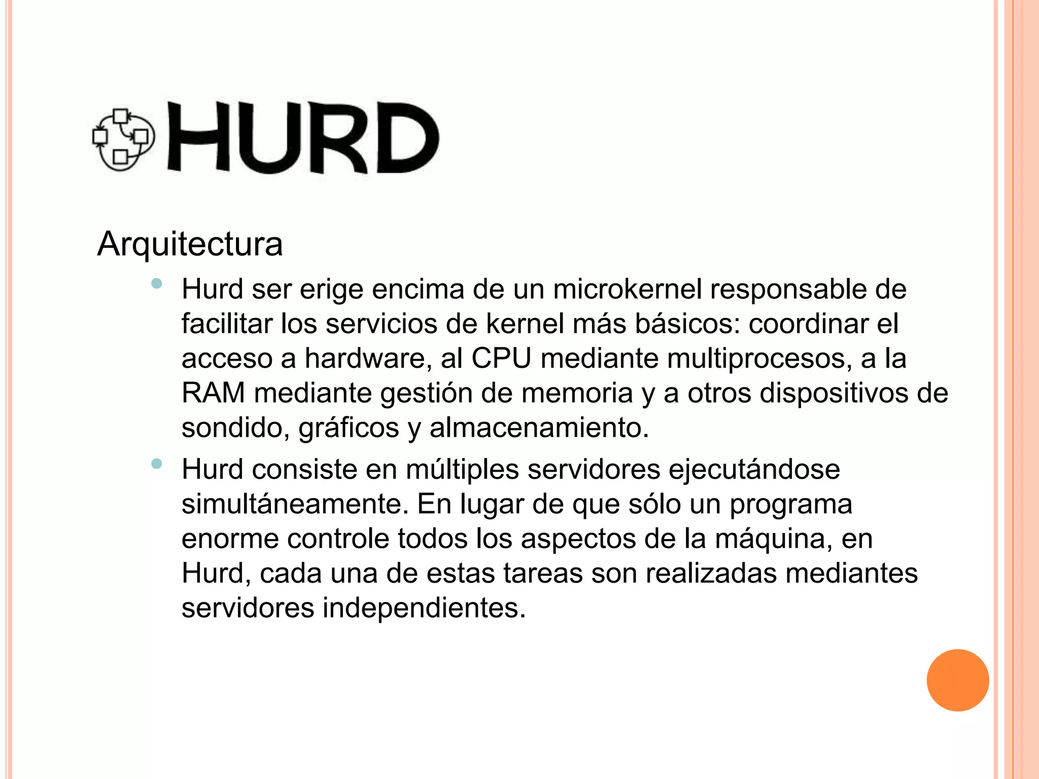Arquitectura
• Hurd ser erige encima de un microkernel responsable de
facilitar los servicios de kernel más básicos: coordinar el
acceso a hardware, al CPU mediante multiprocesos, a la
RAM mediante gestión de memoria y a otros dispositivos de
sondido, gráficos y almacenamiento.
• Hurd consiste en múltiples servidores ejecutándose
simultáneamente. En lugar de que sólo un programa
enorme controle todos los aspectos de la máquina, en
Hurd, cada una de estas tareas son realizadas mediantes
servidores independientes.
 