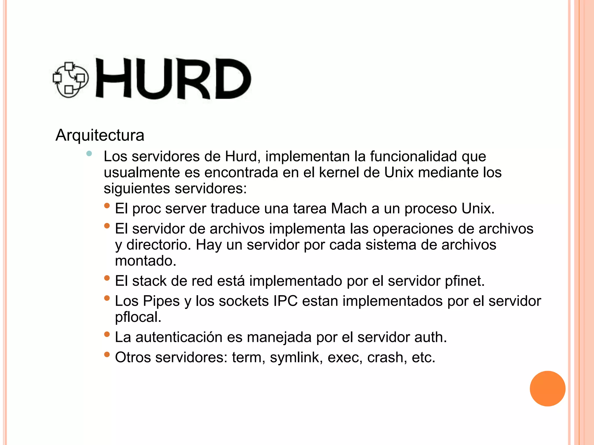 Arquitectura
• Los servidores de Hurd, implementan la funcionalidad que
usualmente es encontrada en el kernel de Unix mediante los
siguientes servidores:
• El proc server traduce una tarea Mach a un proceso Unix.
• El servidor de archivos implementa las operaciones de archivos
y directorio. Hay un servidor por cada sistema de archivos
montado.
• El stack de red está implementado por el servidor pfinet.
• Los Pipes y los sockets IPC estan implementados por el servidor
pflocal.
• La autenticación es manejada por el servidor auth.
• Otros servidores: term, symlink, exec, crash, etc.
 
