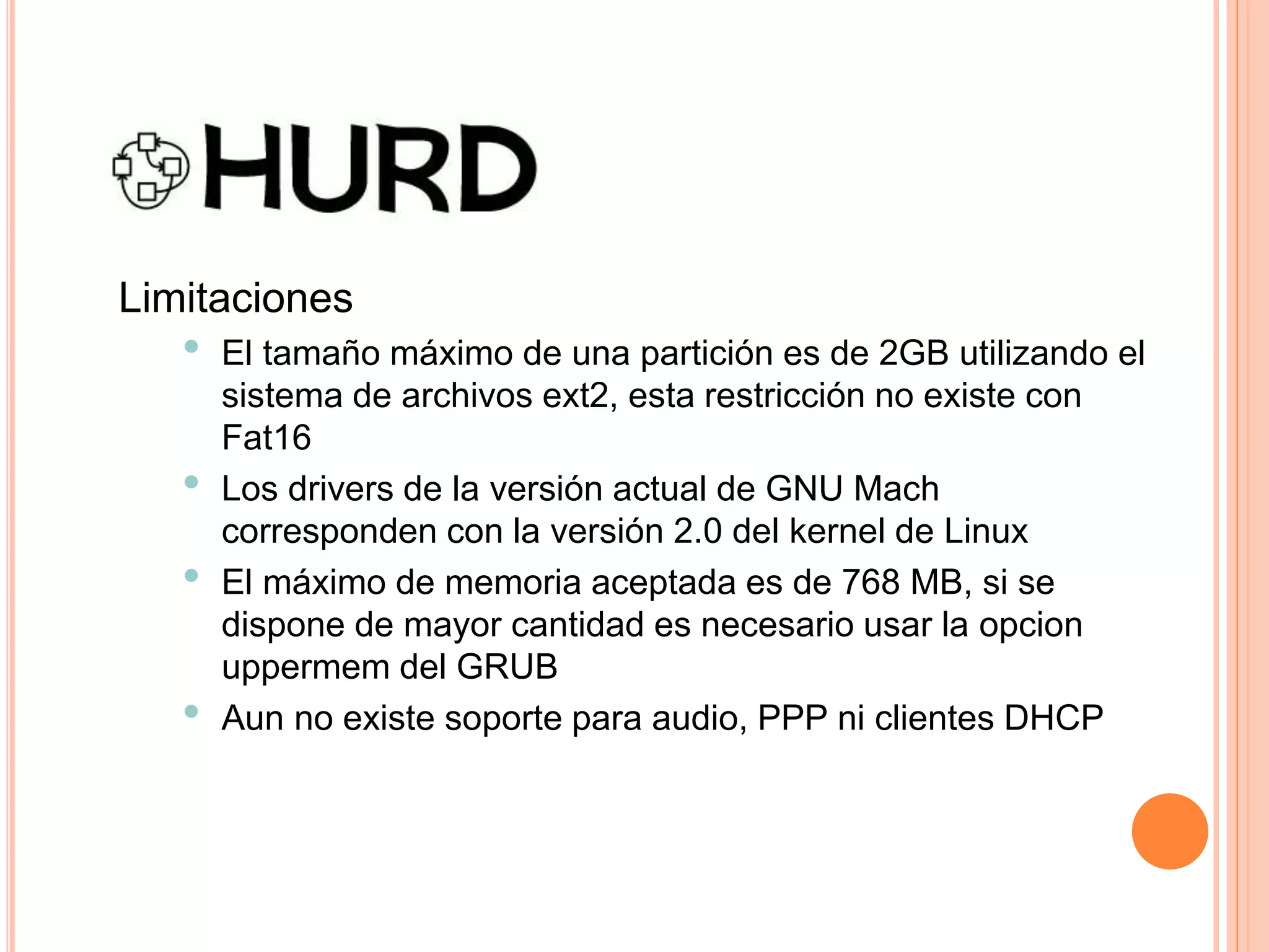 Limitaciones
• El tamaño máximo de una partición es de 2GB utilizando el
sistema de archivos ext2, esta restricción no existe con
Fat16
• Los drivers de la versión actual de GNU Mach
corresponden con la versión 2.0 del kernel de Linux
• El máximo de memoria aceptada es de 768 MB, si se
dispone de mayor cantidad es necesario usar la opcion
uppermem del GRUB
• Aun no existe soporte para audio, PPP ni clientes DHCP
 