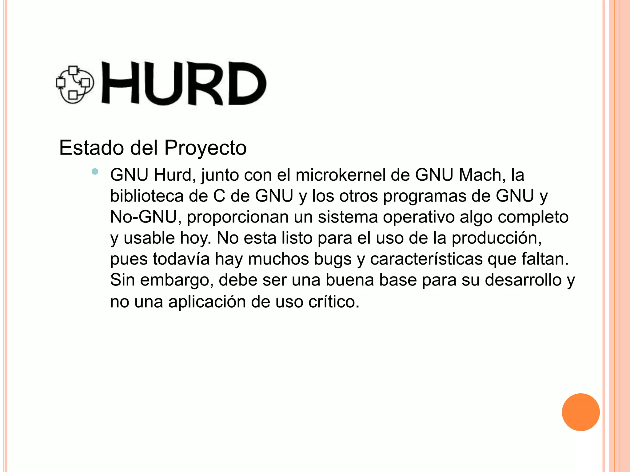 Estado del Proyecto
• GNU Hurd, junto con el microkernel de GNU Mach, la
biblioteca de C de GNU y los otros programas de GNU y
No-GNU, proporcionan un sistema operativo algo completo
y usable hoy. No esta listo para el uso de la producción,
pues todavía hay muchos bugs y características que faltan.
Sin embargo, debe ser una buena base para su desarrollo y
no una aplicación de uso crítico.
 